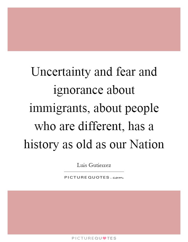 Uncertainty and fear and ignorance about immigrants, about people who are different, has a history as old as our Nation Picture Quote #1
