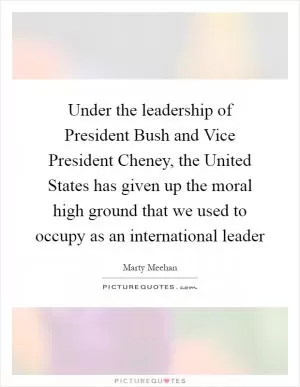 Under the leadership of President Bush and Vice President Cheney, the United States has given up the moral high ground that we used to occupy as an international leader Picture Quote #1