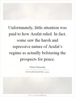 Unfortunately, little attention was paid to how Arafat ruled. In fact, some saw the harsh and repressive nature of Arafat’s regime as actually bolstering the prospects for peace Picture Quote #1