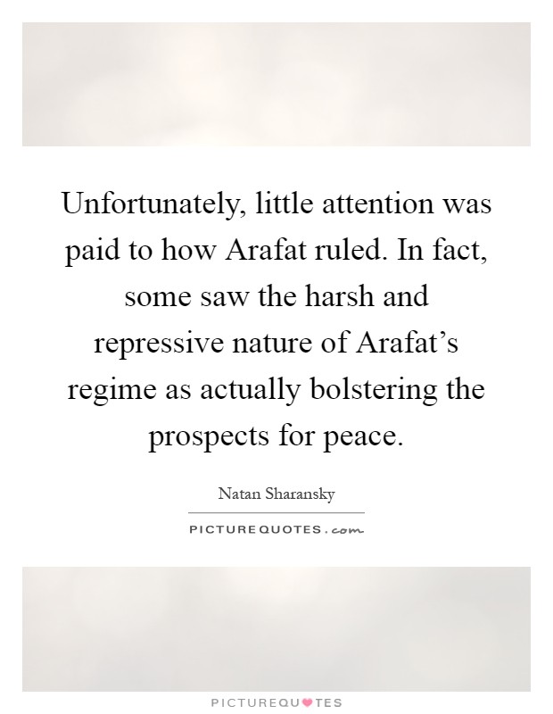 Unfortunately, little attention was paid to how Arafat ruled. In fact, some saw the harsh and repressive nature of Arafat's regime as actually bolstering the prospects for peace Picture Quote #1
