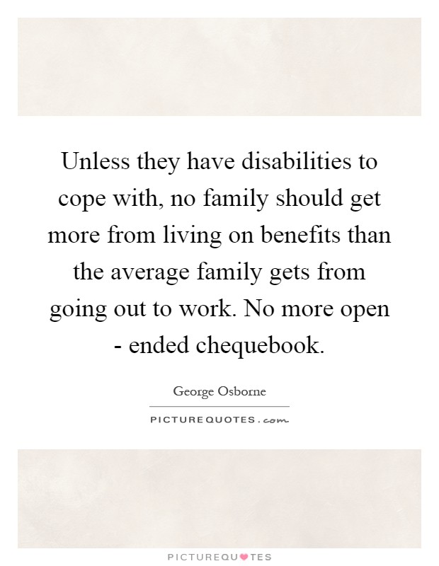 Unless they have disabilities to cope with, no family should get more from living on benefits than the average family gets from going out to work. No more open - ended chequebook Picture Quote #1