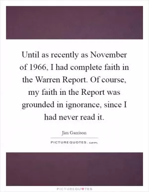 Until as recently as November of 1966, I had complete faith in the Warren Report. Of course, my faith in the Report was grounded in ignorance, since I had never read it Picture Quote #1