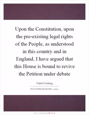 Upon the Constitution, upon the pre-existing legal rights of the People, as understood in this country and in England, I have argued that this House is bound to revive the Petition under debate Picture Quote #1