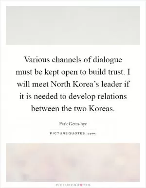 Various channels of dialogue must be kept open to build trust. I will meet North Korea’s leader if it is needed to develop relations between the two Koreas Picture Quote #1