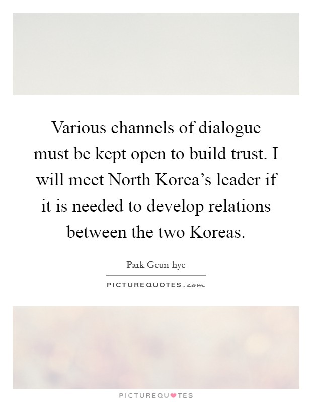Various channels of dialogue must be kept open to build trust. I will meet North Korea's leader if it is needed to develop relations between the two Koreas Picture Quote #1