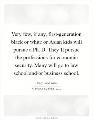 Very few, if any, first-generation black or white or Asian kids will pursue a Ph. D. They’ll pursue the professions for economic security. Many will go to law school and/or business school Picture Quote #1