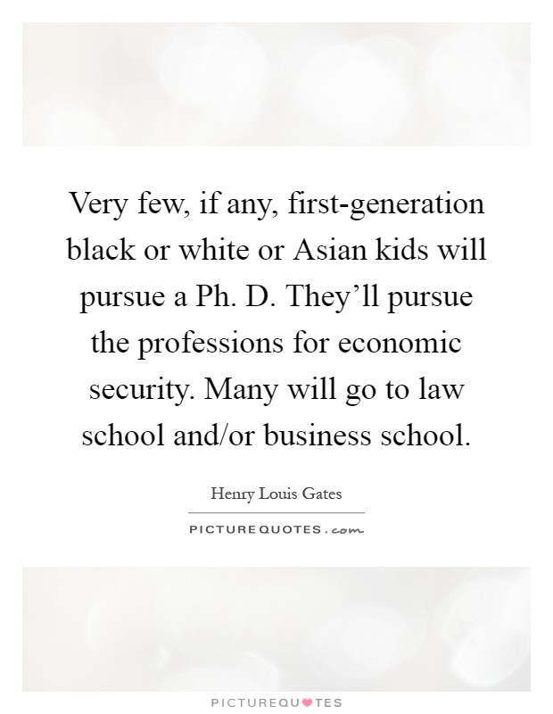 Very few, if any, first-generation black or white or Asian kids will pursue a Ph. D. They'll pursue the professions for economic security. Many will go to law school and/or business school Picture Quote #1