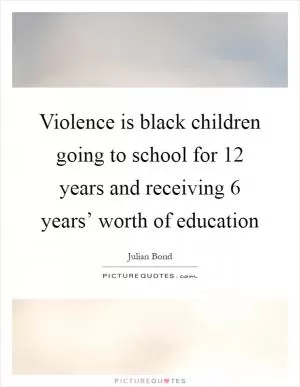 Violence is black children going to school for 12 years and receiving 6 years’ worth of education Picture Quote #1