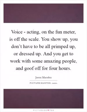 Voice - acting, on the fun meter, is off the scale. You show up, you don’t have to be all primped up, or dressed up. And you get to work with some amazing people, and goof off for four hours Picture Quote #1