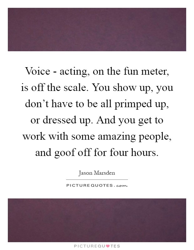 Voice - acting, on the fun meter, is off the scale. You show up, you don't have to be all primped up, or dressed up. And you get to work with some amazing people, and goof off for four hours Picture Quote #1