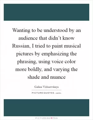 Wanting to be understood by an audience that didn’t know Russian, I tried to paint musical pictures by emphasizing the phrasing, using voice color more boldly, and varying the shade and nuance Picture Quote #1