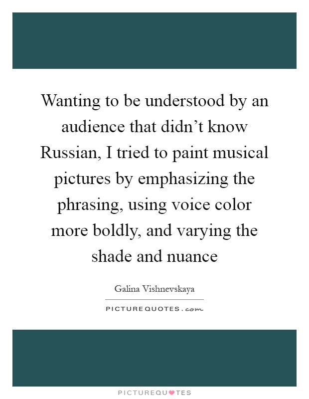 Wanting to be understood by an audience that didn't know Russian, I tried to paint musical pictures by emphasizing the phrasing, using voice color more boldly, and varying the shade and nuance Picture Quote #1