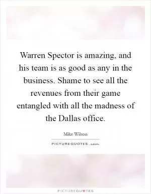 Warren Spector is amazing, and his team is as good as any in the business. Shame to see all the revenues from their game entangled with all the madness of the Dallas office Picture Quote #1