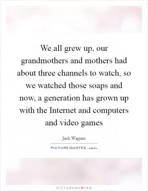 We all grew up, our grandmothers and mothers had about three channels to watch, so we watched those soaps and now, a generation has grown up with the Internet and computers and video games Picture Quote #1