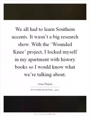 We all had to learn Southern accents. It wasn’t a big research show. With the ‘Wounded Knee’ project, I locked myself in my apartment with history books so I would know what we’re talking about Picture Quote #1