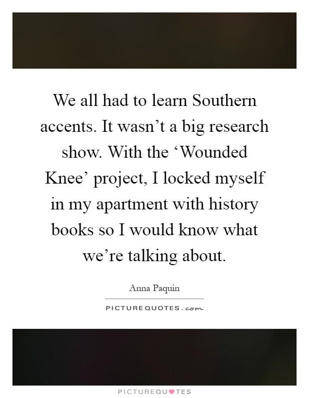 We all had to learn Southern accents. It wasn't a big research show. With the ‘Wounded Knee' project, I locked myself in my apartment with history books so I would know what we're talking about Picture Quote #1