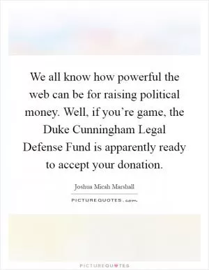 We all know how powerful the web can be for raising political money. Well, if you’re game, the Duke Cunningham Legal Defense Fund is apparently ready to accept your donation Picture Quote #1
