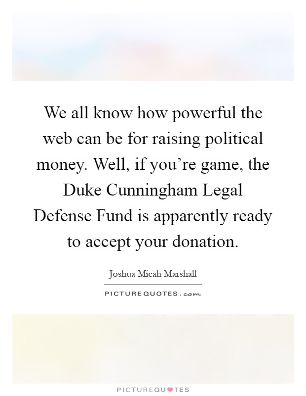 We all know how powerful the web can be for raising political money. Well, if you're game, the Duke Cunningham Legal Defense Fund is apparently ready to accept your donation Picture Quote #1