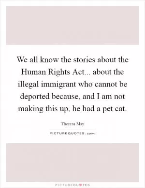 We all know the stories about the Human Rights Act... about the illegal immigrant who cannot be deported because, and I am not making this up, he had a pet cat Picture Quote #1