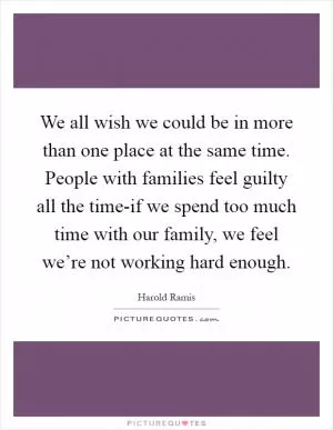We all wish we could be in more than one place at the same time. People with families feel guilty all the time-if we spend too much time with our family, we feel we’re not working hard enough Picture Quote #1