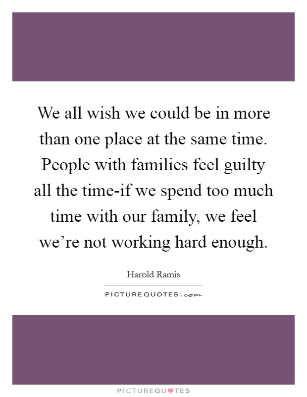We all wish we could be in more than one place at the same time. People with families feel guilty all the time-if we spend too much time with our family, we feel we're not working hard enough Picture Quote #1