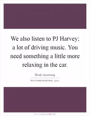 We also listen to PJ Harvey; a lot of driving music. You need something a little more relaxing in the car Picture Quote #1