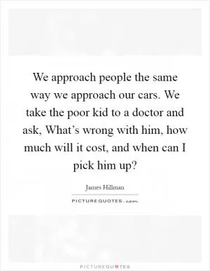 We approach people the same way we approach our cars. We take the poor kid to a doctor and ask, What’s wrong with him, how much will it cost, and when can I pick him up? Picture Quote #1