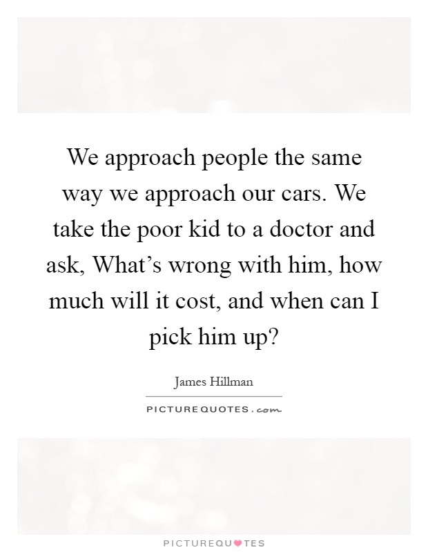 We approach people the same way we approach our cars. We take the poor kid to a doctor and ask, What's wrong with him, how much will it cost, and when can I pick him up? Picture Quote #1