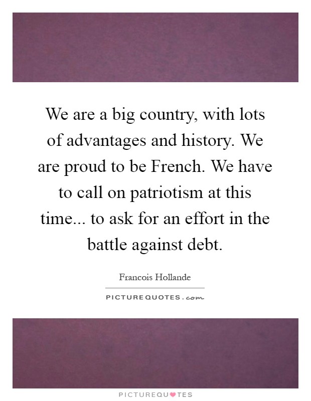 We are a big country, with lots of advantages and history. We are proud to be French. We have to call on patriotism at this time... to ask for an effort in the battle against debt Picture Quote #1