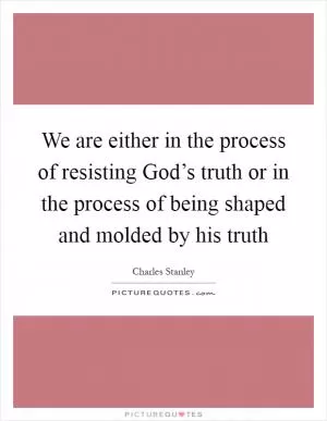 We are either in the process of resisting God’s truth or in the process of being shaped and molded by his truth Picture Quote #1