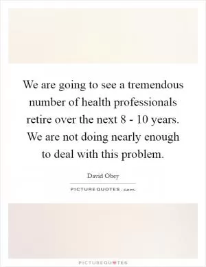We are going to see a tremendous number of health professionals retire over the next 8 - 10 years. We are not doing nearly enough to deal with this problem Picture Quote #1
