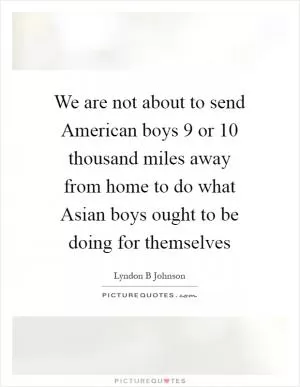 We are not about to send American boys 9 or 10 thousand miles away from home to do what Asian boys ought to be doing for themselves Picture Quote #1