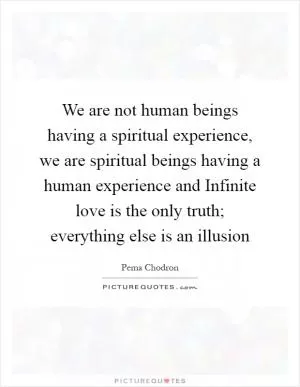 We are not human beings having a spiritual experience, we are spiritual beings having a human experience and Infinite love is the only truth; everything else is an illusion Picture Quote #1