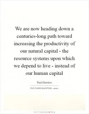 We are now heading down a centuries-long path toward increasing the productivity of our natural capital - the resource systems upon which we depend to live - instead of our human capital Picture Quote #1