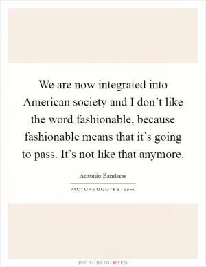 We are now integrated into American society and I don’t like the word fashionable, because fashionable means that it’s going to pass. It’s not like that anymore Picture Quote #1