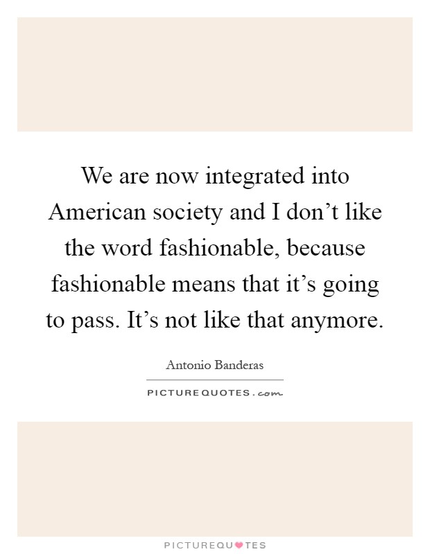 We are now integrated into American society and I don't like the word fashionable, because fashionable means that it's going to pass. It's not like that anymore Picture Quote #1