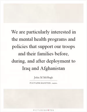 We are particularly interested in the mental health programs and policies that support our troops and their families before, during, and after deployment to Iraq and Afghanistan Picture Quote #1