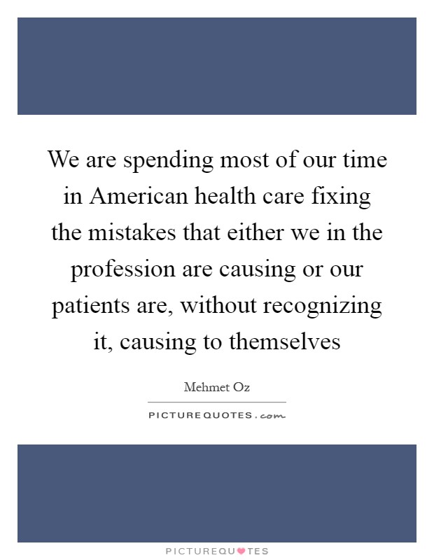 We are spending most of our time in American health care fixing the mistakes that either we in the profession are causing or our patients are, without recognizing it, causing to themselves Picture Quote #1