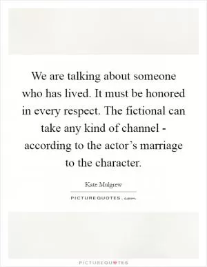 We are talking about someone who has lived. It must be honored in every respect. The fictional can take any kind of channel - according to the actor’s marriage to the character Picture Quote #1