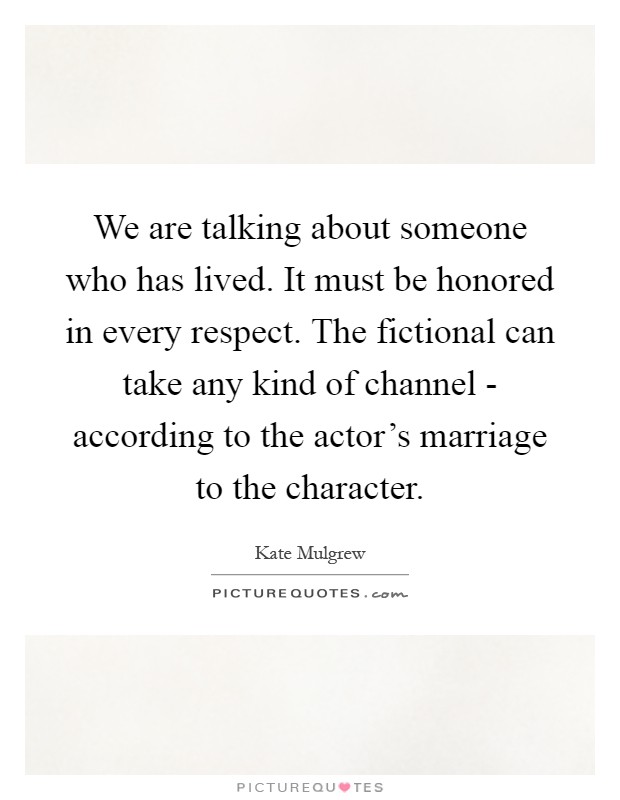 We are talking about someone who has lived. It must be honored in every respect. The fictional can take any kind of channel - according to the actor's marriage to the character Picture Quote #1