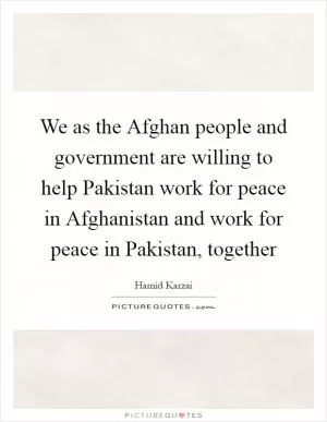 We as the Afghan people and government are willing to help Pakistan work for peace in Afghanistan and work for peace in Pakistan, together Picture Quote #1