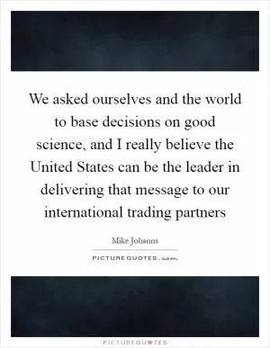 We asked ourselves and the world to base decisions on good science, and I really believe the United States can be the leader in delivering that message to our international trading partners Picture Quote #1