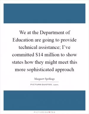 We at the Department of Education are going to provide technical assistance; I’ve committed $14 million to show states how they might meet this more sophisticated approach Picture Quote #1