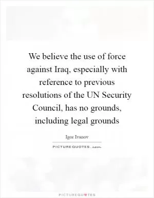 We believe the use of force against Iraq, especially with reference to previous resolutions of the UN Security Council, has no grounds, including legal grounds Picture Quote #1