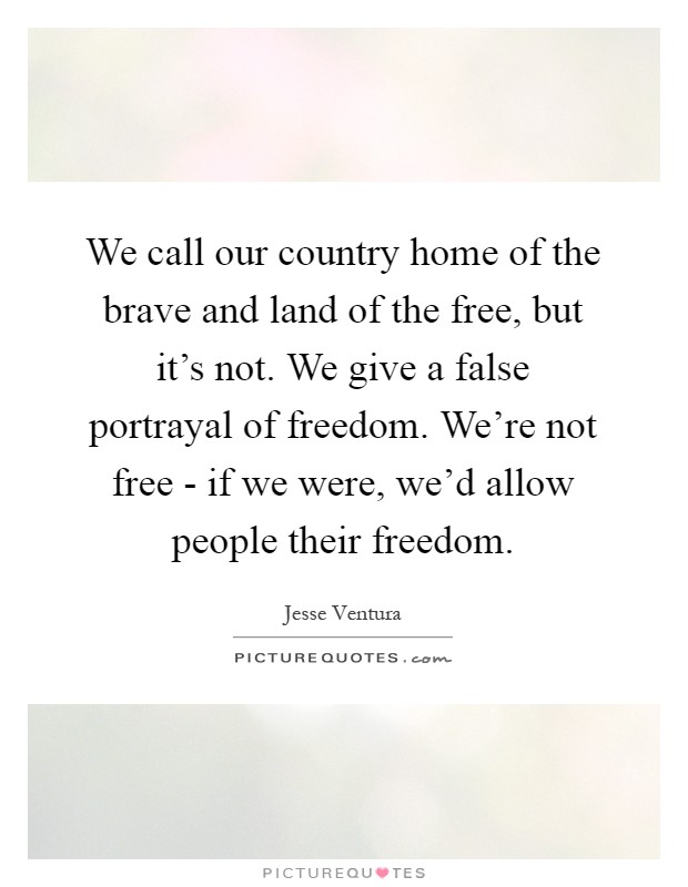 We call our country home of the brave and land of the free, but it's not. We give a false portrayal of freedom. We're not free - if we were, we'd allow people their freedom Picture Quote #1