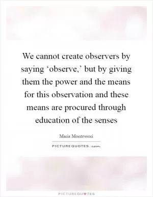 We cannot create observers by saying ‘observe,’ but by giving them the power and the means for this observation and these means are procured through education of the senses Picture Quote #1