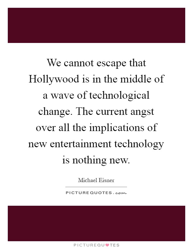 We cannot escape that Hollywood is in the middle of a wave of technological change. The current angst over all the implications of new entertainment technology is nothing new Picture Quote #1