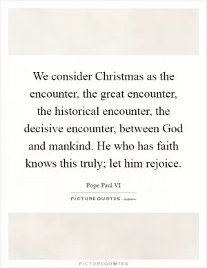 We consider Christmas as the encounter, the great encounter, the historical encounter, the decisive encounter, between God and mankind. He who has faith knows this truly; let him rejoice Picture Quote #1