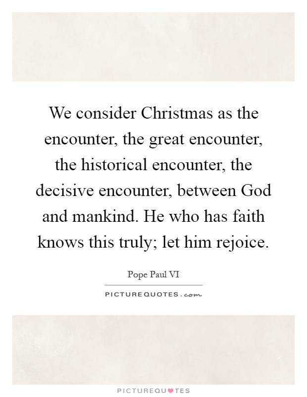 We consider Christmas as the encounter, the great encounter, the historical encounter, the decisive encounter, between God and mankind. He who has faith knows this truly; let him rejoice Picture Quote #1