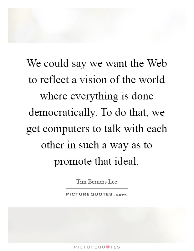 We could say we want the Web to reflect a vision of the world where everything is done democratically. To do that, we get computers to talk with each other in such a way as to promote that ideal Picture Quote #1